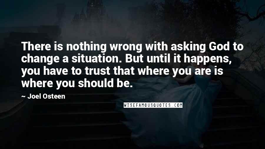 Joel Osteen Quotes: There is nothing wrong with asking God to change a situation. But until it happens, you have to trust that where you are is where you should be.