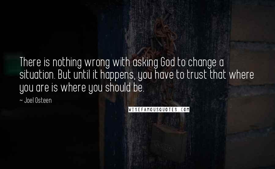 Joel Osteen Quotes: There is nothing wrong with asking God to change a situation. But until it happens, you have to trust that where you are is where you should be.