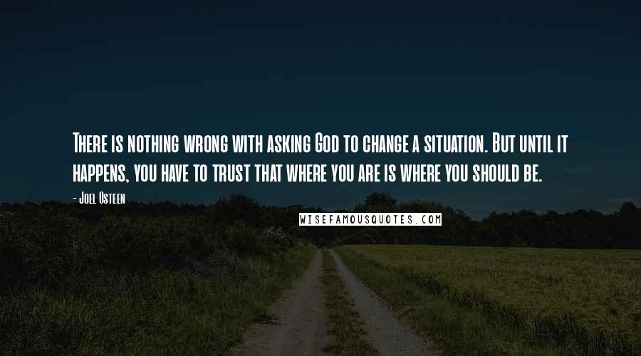 Joel Osteen Quotes: There is nothing wrong with asking God to change a situation. But until it happens, you have to trust that where you are is where you should be.