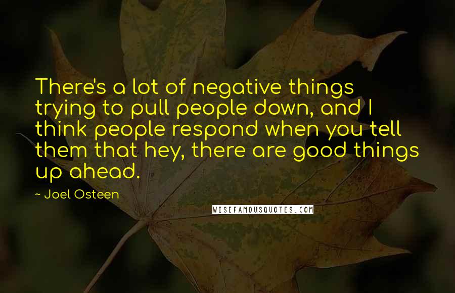 Joel Osteen Quotes: There's a lot of negative things trying to pull people down, and I think people respond when you tell them that hey, there are good things up ahead.