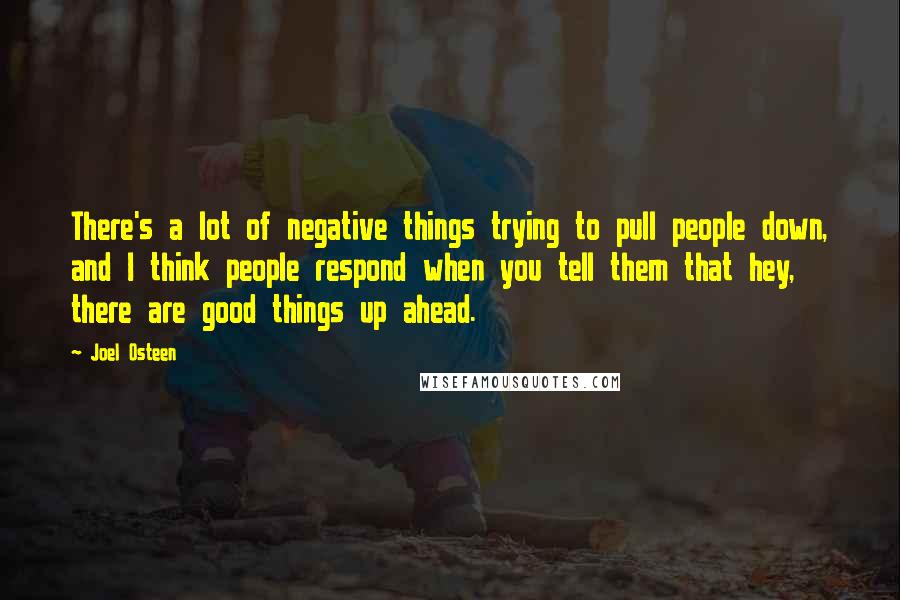 Joel Osteen Quotes: There's a lot of negative things trying to pull people down, and I think people respond when you tell them that hey, there are good things up ahead.