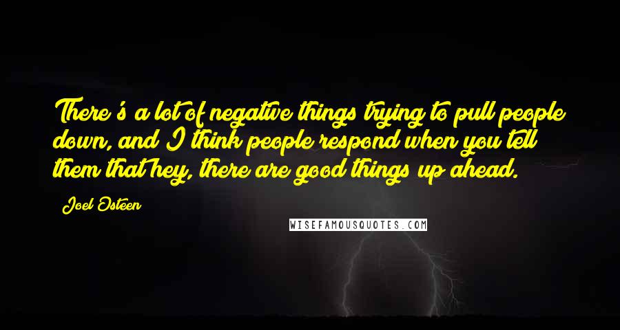 Joel Osteen Quotes: There's a lot of negative things trying to pull people down, and I think people respond when you tell them that hey, there are good things up ahead.