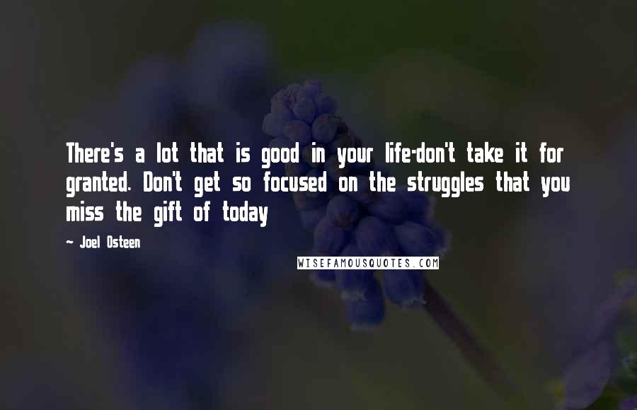 Joel Osteen Quotes: There's a lot that is good in your life-don't take it for granted. Don't get so focused on the struggles that you miss the gift of today