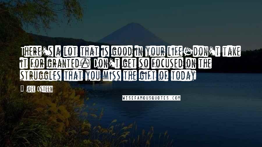 Joel Osteen Quotes: There's a lot that is good in your life-don't take it for granted. Don't get so focused on the struggles that you miss the gift of today