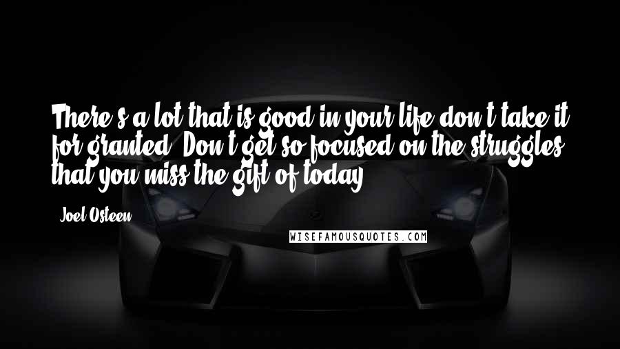 Joel Osteen Quotes: There's a lot that is good in your life-don't take it for granted. Don't get so focused on the struggles that you miss the gift of today