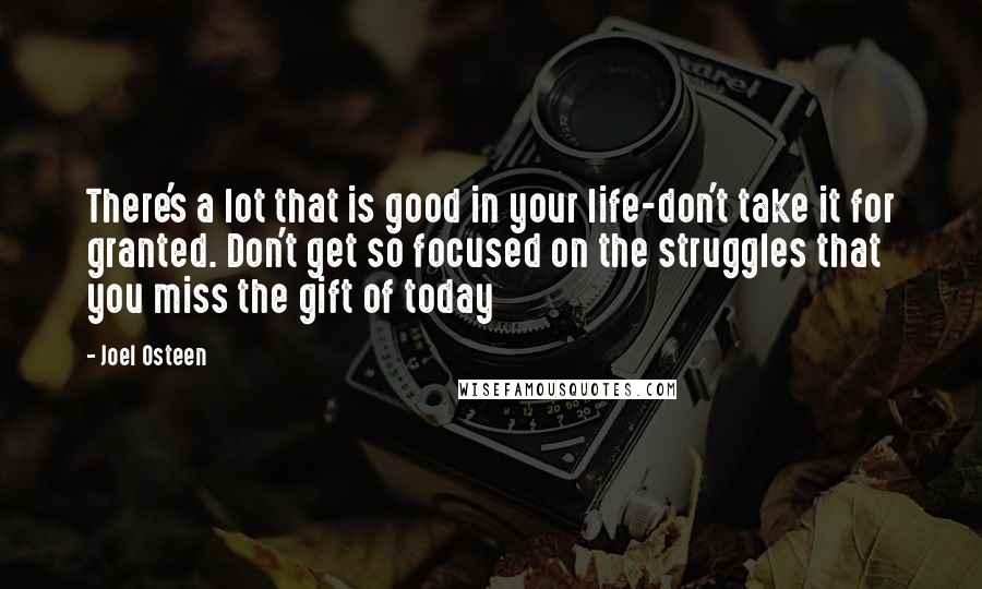 Joel Osteen Quotes: There's a lot that is good in your life-don't take it for granted. Don't get so focused on the struggles that you miss the gift of today