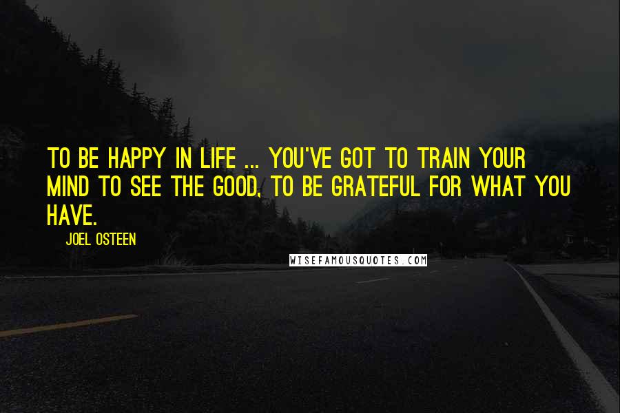 Joel Osteen Quotes: To be happy in life ... You've got to train your mind to see the good, to be grateful for what you have.