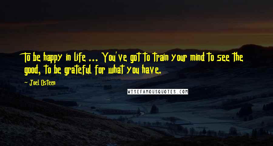 Joel Osteen Quotes: To be happy in life ... You've got to train your mind to see the good, to be grateful for what you have.