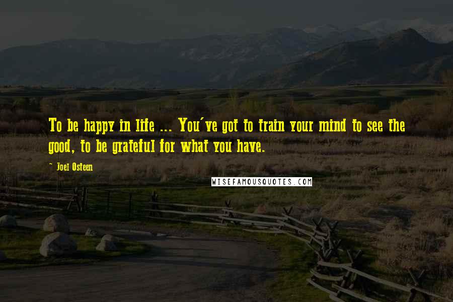 Joel Osteen Quotes: To be happy in life ... You've got to train your mind to see the good, to be grateful for what you have.