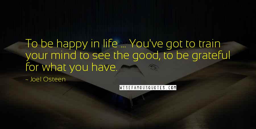 Joel Osteen Quotes: To be happy in life ... You've got to train your mind to see the good, to be grateful for what you have.