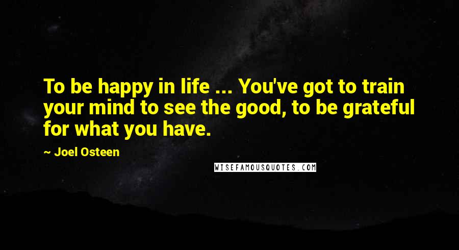 Joel Osteen Quotes: To be happy in life ... You've got to train your mind to see the good, to be grateful for what you have.