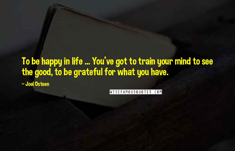 Joel Osteen Quotes: To be happy in life ... You've got to train your mind to see the good, to be grateful for what you have.