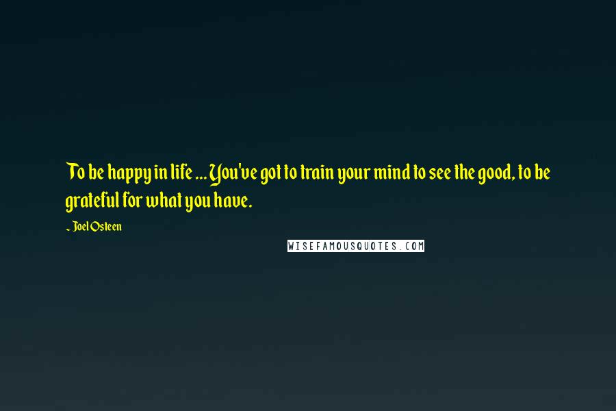 Joel Osteen Quotes: To be happy in life ... You've got to train your mind to see the good, to be grateful for what you have.