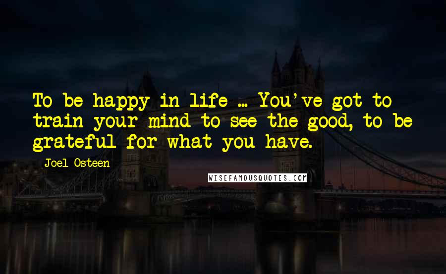 Joel Osteen Quotes: To be happy in life ... You've got to train your mind to see the good, to be grateful for what you have.