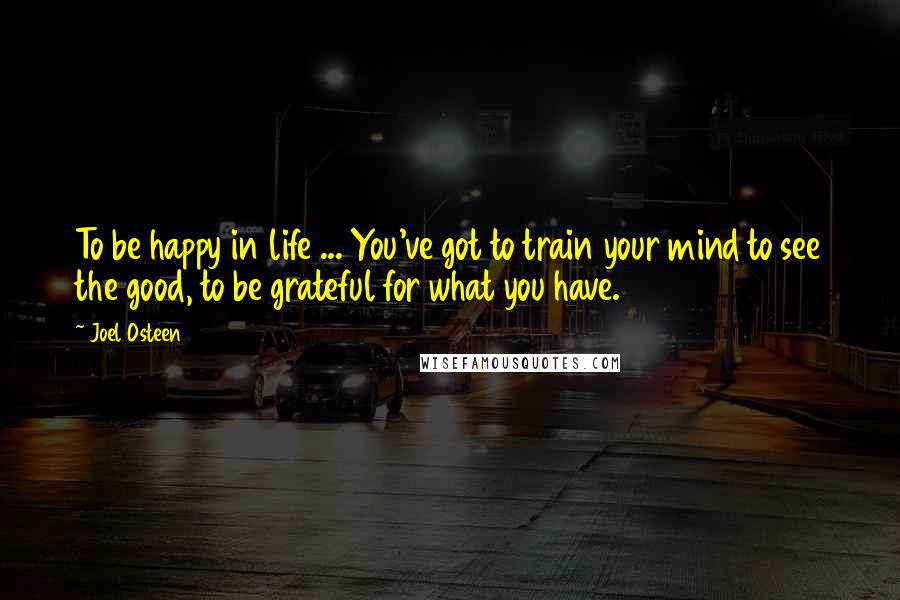 Joel Osteen Quotes: To be happy in life ... You've got to train your mind to see the good, to be grateful for what you have.