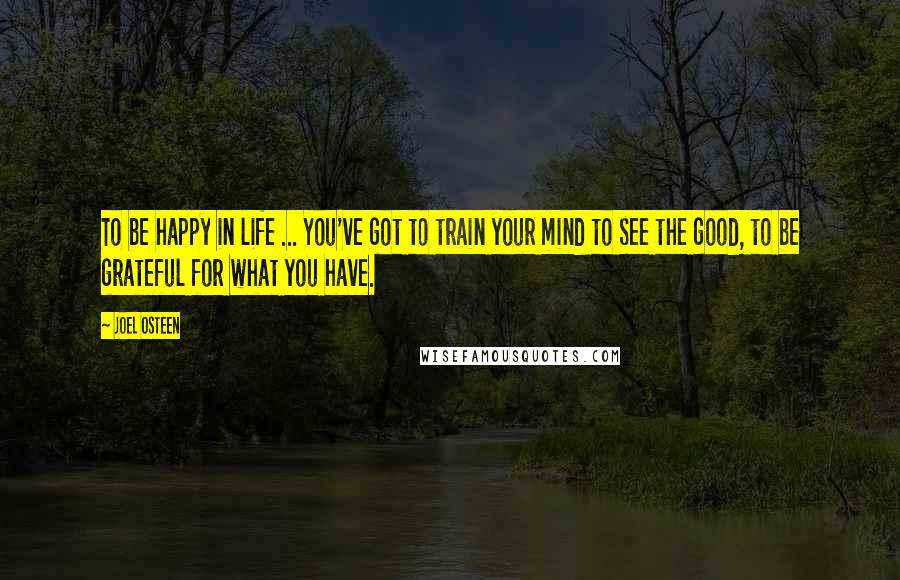Joel Osteen Quotes: To be happy in life ... You've got to train your mind to see the good, to be grateful for what you have.