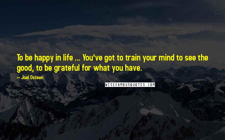 Joel Osteen Quotes: To be happy in life ... You've got to train your mind to see the good, to be grateful for what you have.