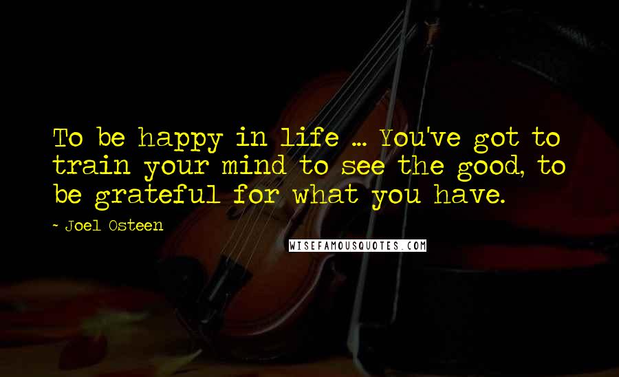 Joel Osteen Quotes: To be happy in life ... You've got to train your mind to see the good, to be grateful for what you have.