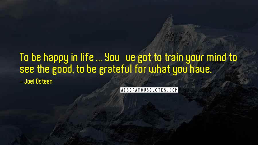 Joel Osteen Quotes: To be happy in life ... You've got to train your mind to see the good, to be grateful for what you have.