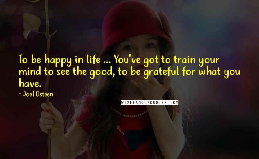 Joel Osteen Quotes: To be happy in life ... You've got to train your mind to see the good, to be grateful for what you have.