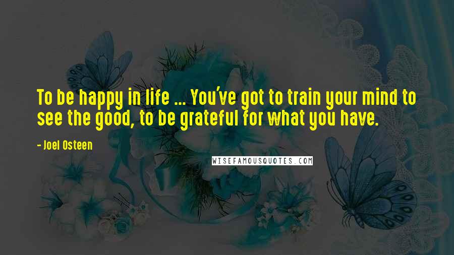 Joel Osteen Quotes: To be happy in life ... You've got to train your mind to see the good, to be grateful for what you have.