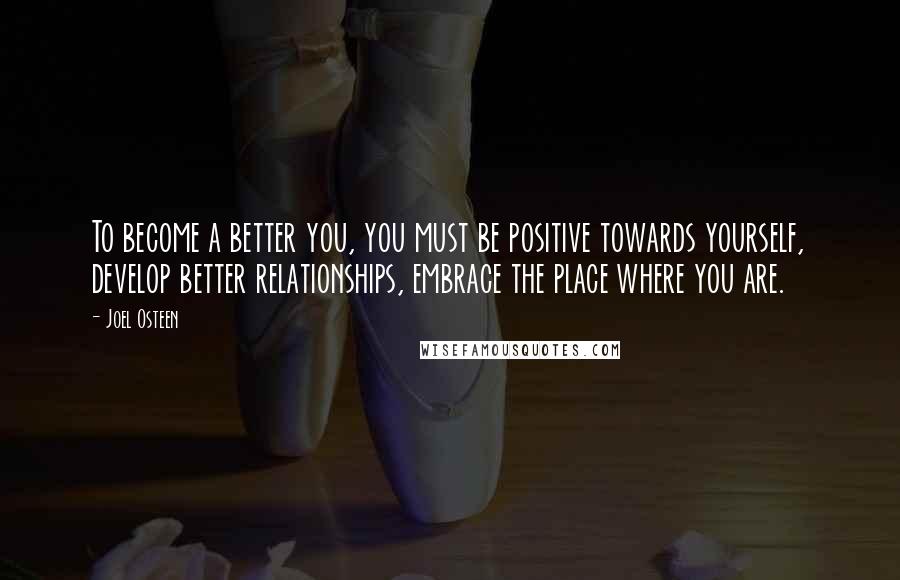 Joel Osteen Quotes: To become a better you, you must be positive towards yourself, develop better relationships, embrace the place where you are.