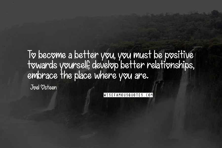 Joel Osteen Quotes: To become a better you, you must be positive towards yourself, develop better relationships, embrace the place where you are.