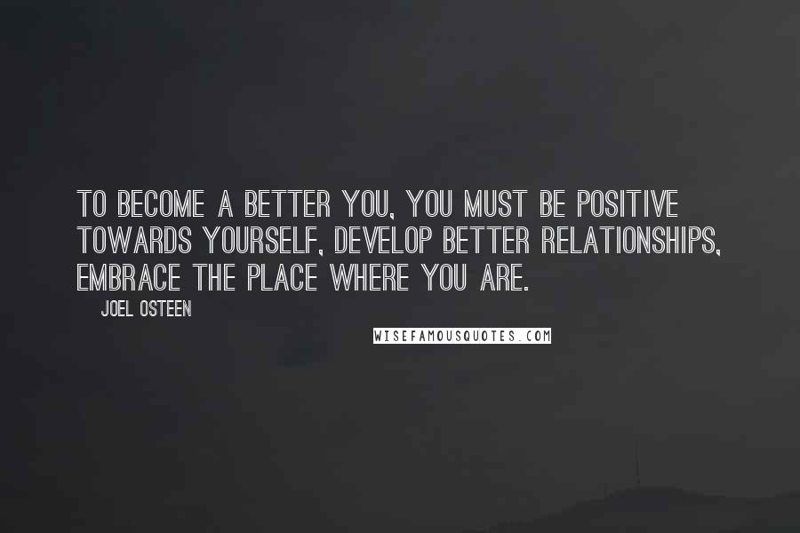 Joel Osteen Quotes: To become a better you, you must be positive towards yourself, develop better relationships, embrace the place where you are.