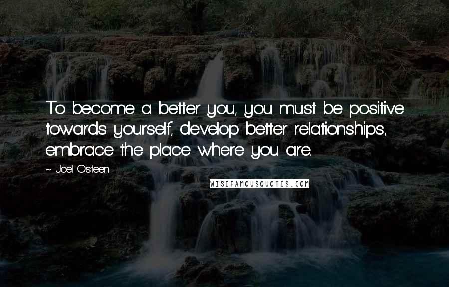 Joel Osteen Quotes: To become a better you, you must be positive towards yourself, develop better relationships, embrace the place where you are.