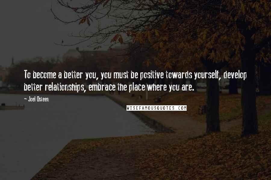 Joel Osteen Quotes: To become a better you, you must be positive towards yourself, develop better relationships, embrace the place where you are.