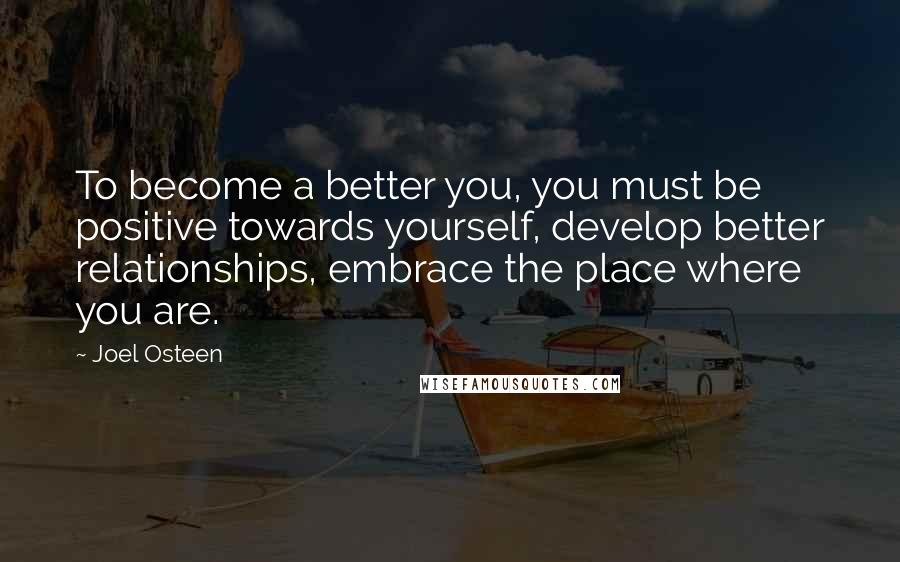 Joel Osteen Quotes: To become a better you, you must be positive towards yourself, develop better relationships, embrace the place where you are.