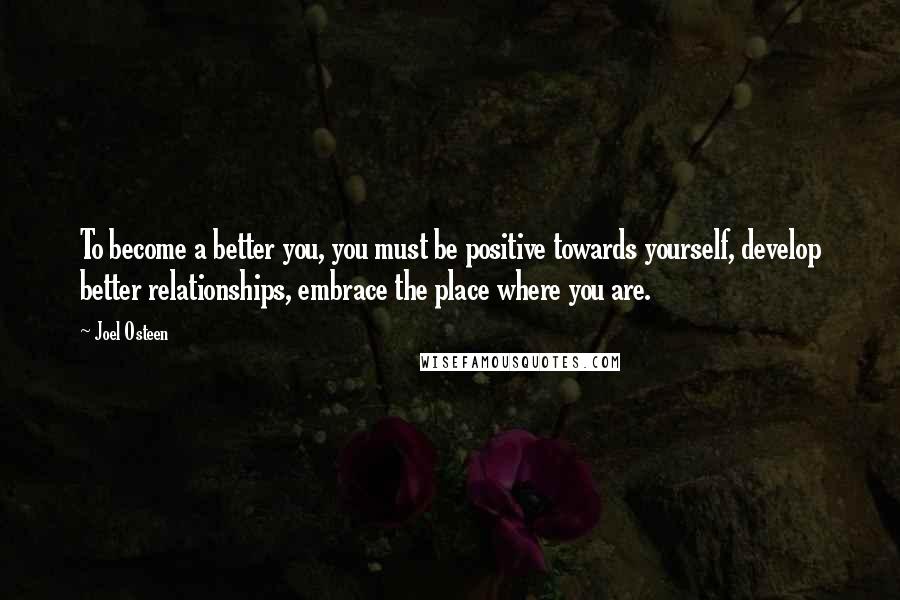 Joel Osteen Quotes: To become a better you, you must be positive towards yourself, develop better relationships, embrace the place where you are.