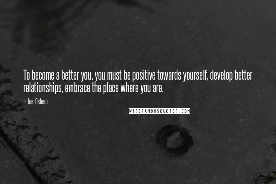 Joel Osteen Quotes: To become a better you, you must be positive towards yourself, develop better relationships, embrace the place where you are.