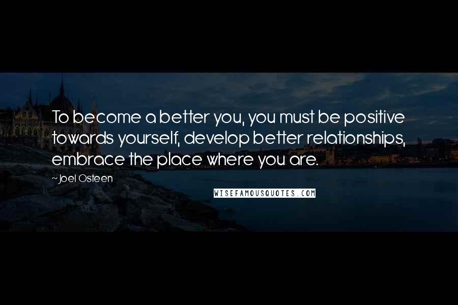 Joel Osteen Quotes: To become a better you, you must be positive towards yourself, develop better relationships, embrace the place where you are.