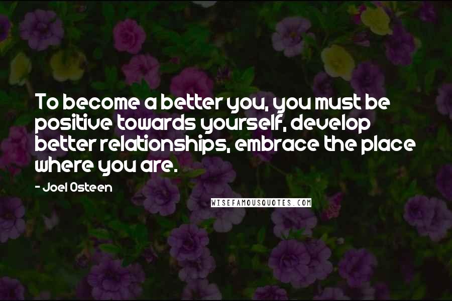 Joel Osteen Quotes: To become a better you, you must be positive towards yourself, develop better relationships, embrace the place where you are.