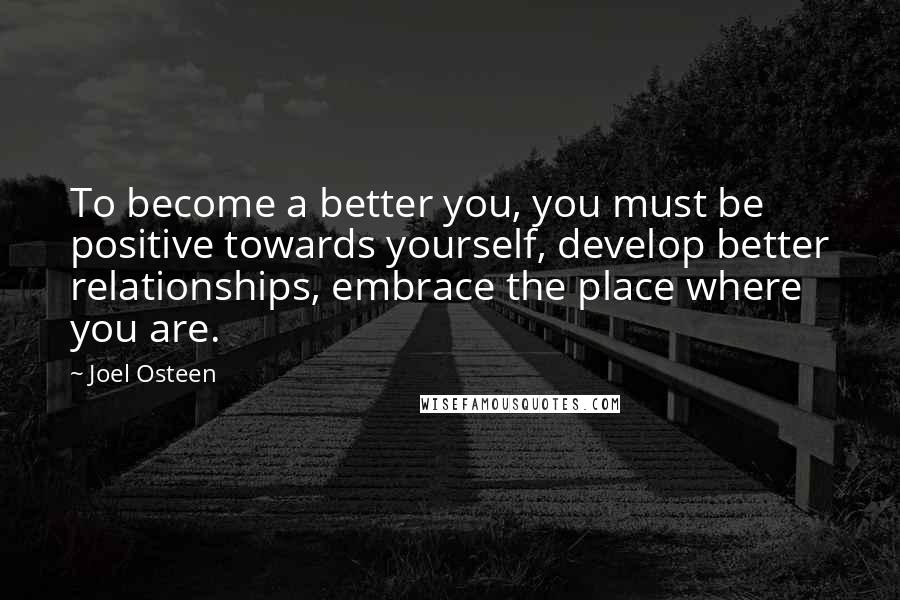 Joel Osteen Quotes: To become a better you, you must be positive towards yourself, develop better relationships, embrace the place where you are.