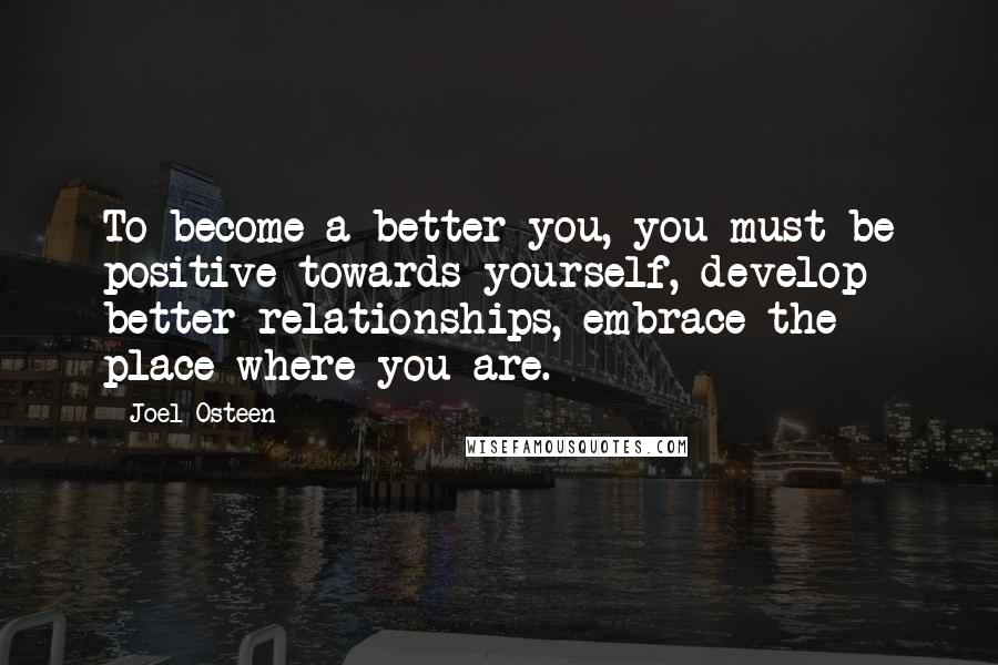 Joel Osteen Quotes: To become a better you, you must be positive towards yourself, develop better relationships, embrace the place where you are.