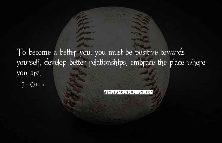 Joel Osteen Quotes: To become a better you, you must be positive towards yourself, develop better relationships, embrace the place where you are.