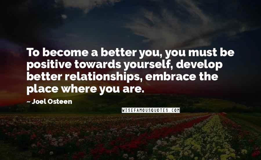 Joel Osteen Quotes: To become a better you, you must be positive towards yourself, develop better relationships, embrace the place where you are.