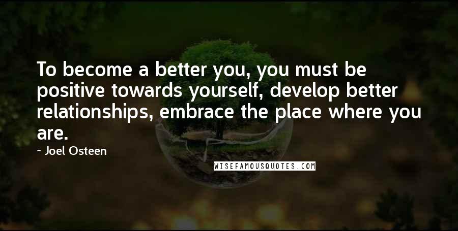 Joel Osteen Quotes: To become a better you, you must be positive towards yourself, develop better relationships, embrace the place where you are.