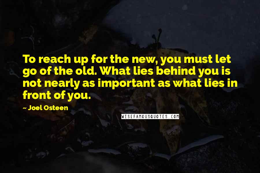 Joel Osteen Quotes: To reach up for the new, you must let go of the old. What lies behind you is not nearly as important as what lies in front of you.