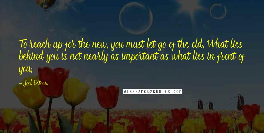 Joel Osteen Quotes: To reach up for the new, you must let go of the old. What lies behind you is not nearly as important as what lies in front of you.