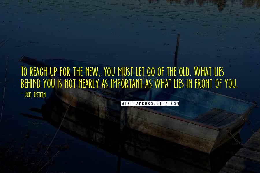 Joel Osteen Quotes: To reach up for the new, you must let go of the old. What lies behind you is not nearly as important as what lies in front of you.