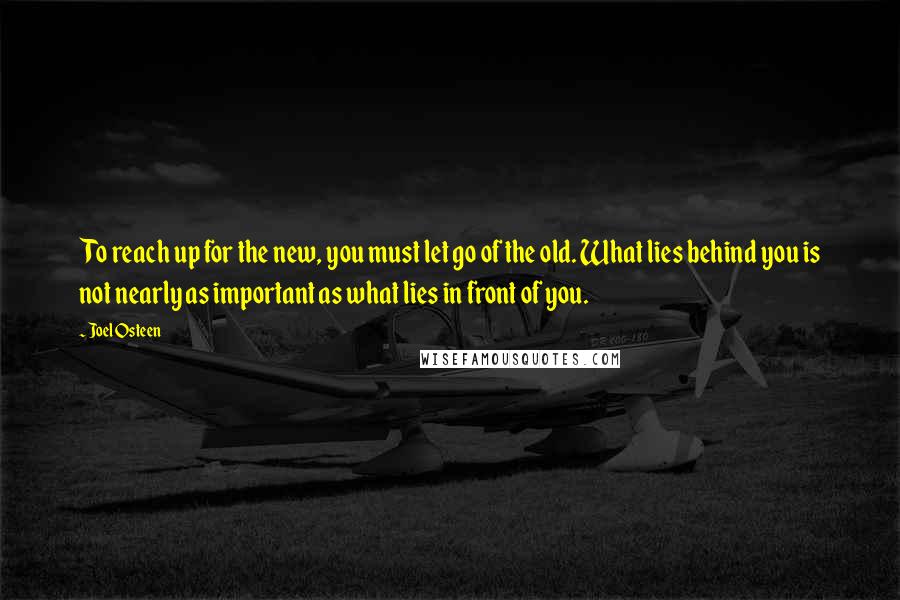 Joel Osteen Quotes: To reach up for the new, you must let go of the old. What lies behind you is not nearly as important as what lies in front of you.