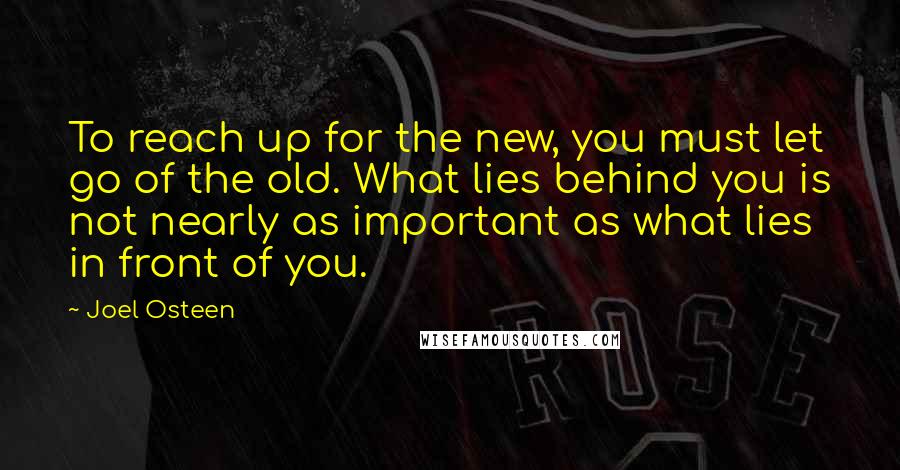 Joel Osteen Quotes: To reach up for the new, you must let go of the old. What lies behind you is not nearly as important as what lies in front of you.