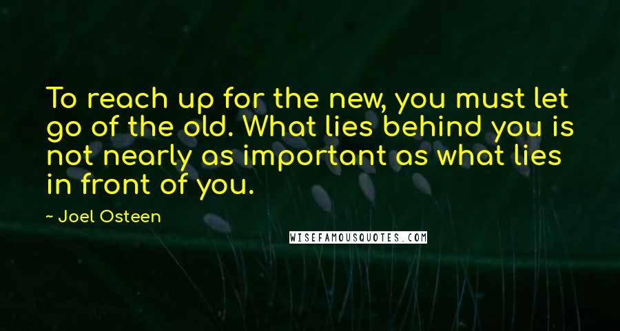 Joel Osteen Quotes: To reach up for the new, you must let go of the old. What lies behind you is not nearly as important as what lies in front of you.