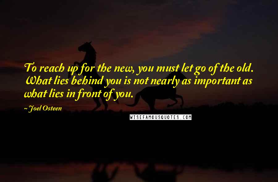 Joel Osteen Quotes: To reach up for the new, you must let go of the old. What lies behind you is not nearly as important as what lies in front of you.