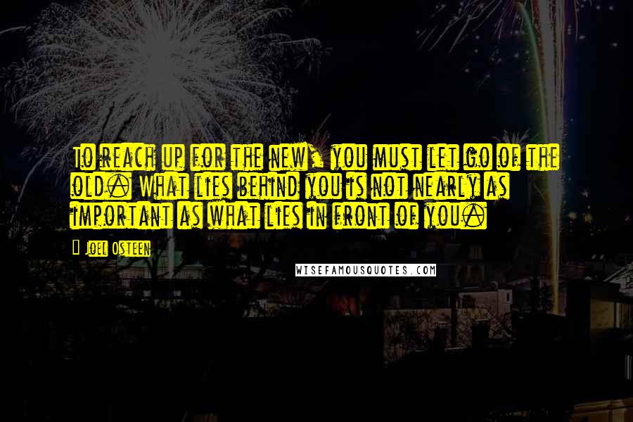 Joel Osteen Quotes: To reach up for the new, you must let go of the old. What lies behind you is not nearly as important as what lies in front of you.