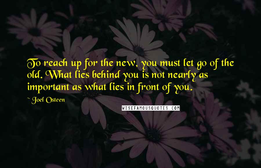 Joel Osteen Quotes: To reach up for the new, you must let go of the old. What lies behind you is not nearly as important as what lies in front of you.