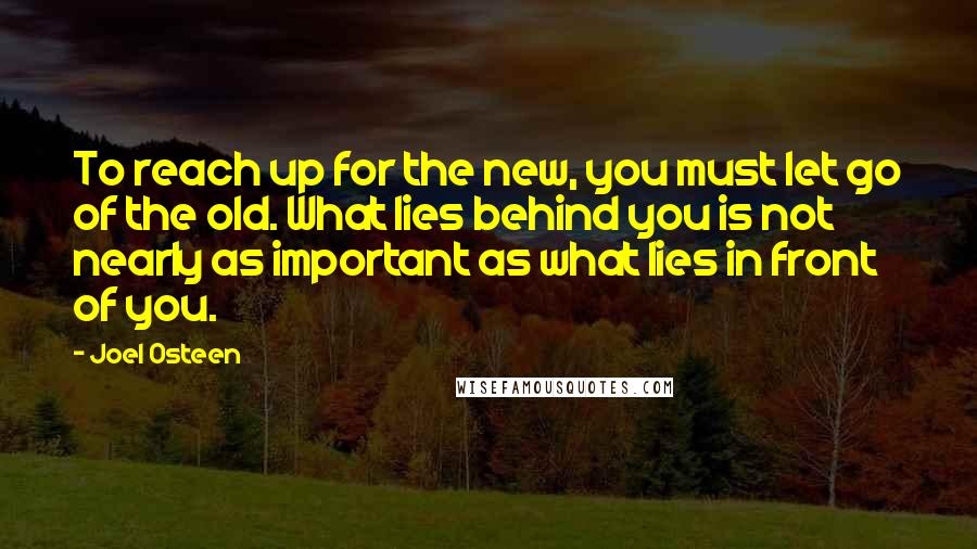 Joel Osteen Quotes: To reach up for the new, you must let go of the old. What lies behind you is not nearly as important as what lies in front of you.